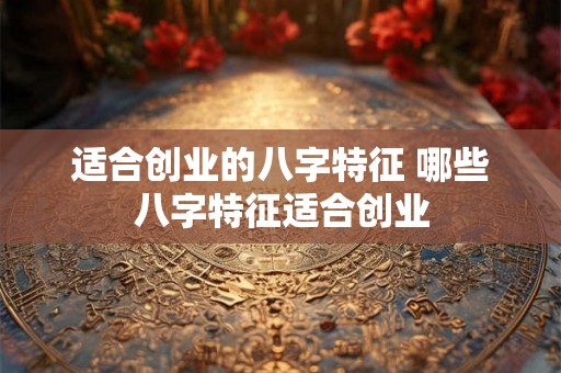 适合创业的八字特征 哪些八字特征适合创业
