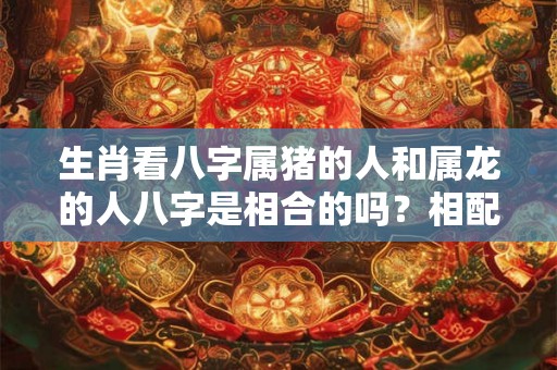 生肖看八字属猪的人和属龙的人八字是相合的吗?相配吗? 生肖看八字属猪的人和属龙的人八字是相合的吗?相配吗?