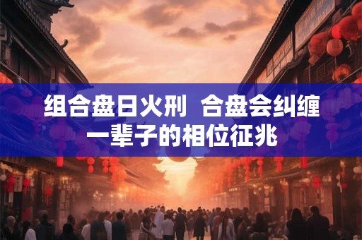 组合盘日火刑 合盘会纠缠一辈子的相位征兆 组合盘日火刑 合盘会纠缠一辈子的相位征兆