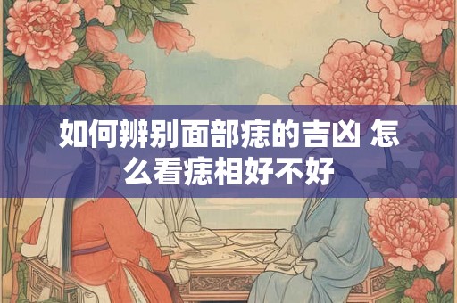 如何辨别面部痣的吉凶 怎么看痣相好不好