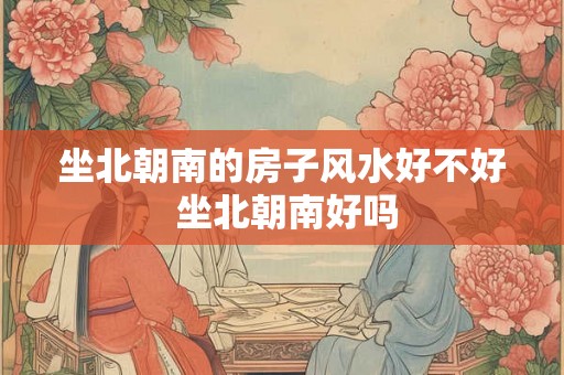 坐北朝南的房子风水好不好 坐北朝南好吗