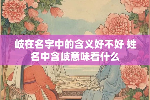 岐在名字中的含义好不好 姓名中含岐意味着什么 岐在名字中的含义好不好 姓名中含岐意味着什么