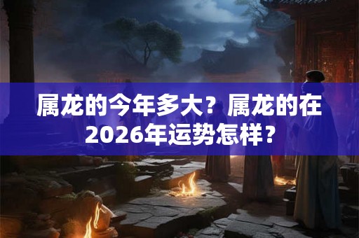 属龙的今年多大？属龙的在2026年运势怎样？
