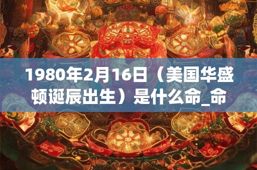 1980年2月16日（美国华盛顿诞辰出生）是什么命_命运如何