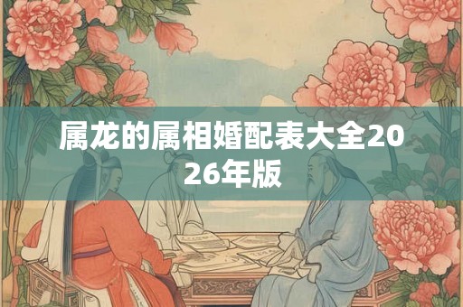 属龙的属相婚配表大全2026年版 属龙的属相婚配表大全2026年版