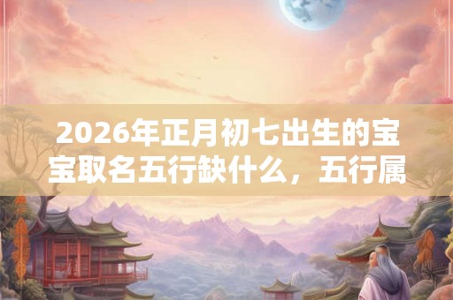 2026年正月初七出生的宝宝取名五行缺什么，五行属什么？