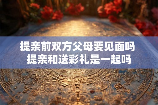 提亲前双方父母要见面吗 提亲和送彩礼是一起吗