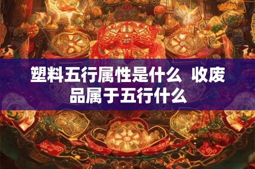 塑料五行属性是什么  收废品属于五行什么