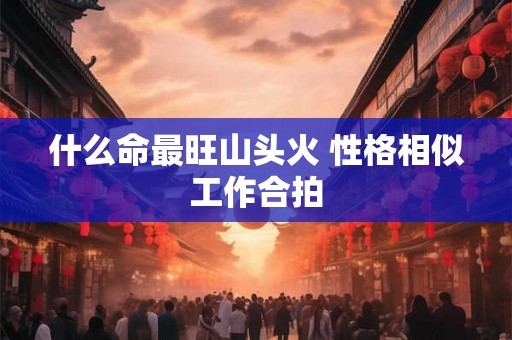 什么命最旺山头火 性格相似工作合拍 什么命最旺山头火 性格相似工作合拍