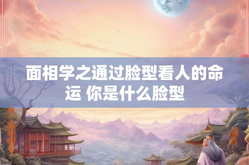 面相学之通过脸型看人的命运 你是什么脸型