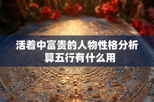 活着中富贵的人物性格分析  算五行有什么用