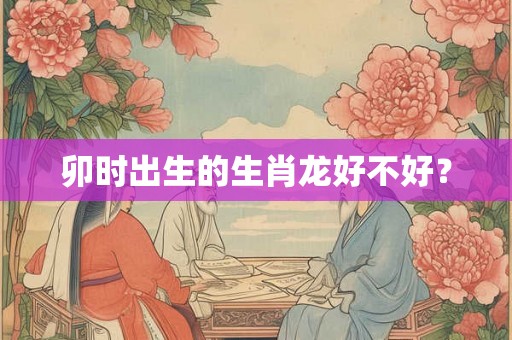 卯时出生的生肖龙好不好? 卯时出生的生肖龙好不好?