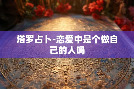 塔罗占卜-恋爱中是个做自己的人吗 塔罗占卜-恋爱中是个做自己的人吗