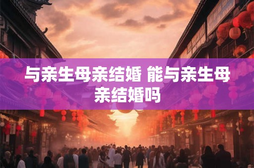 与亲生母亲结婚 能与亲生母亲结婚吗