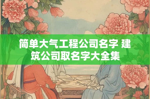 简单大气工程公司名字 建筑公司取名字大全集 简单大气工程公司名字 建筑公司取名字大全集