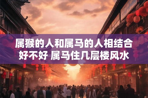 属猴的人和属马的人相结合好不好 属马住几层楼风水最好 属猴的人和属马的人相结合好不好 属马住几层楼风水最好