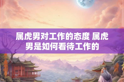 属虎男对工作的态度 属虎男是如何看待工作的