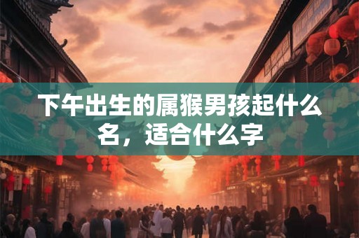 下午出生的属猴男孩起什么名，适合什么字