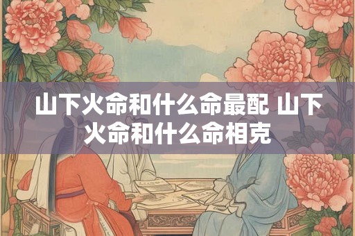 山下火命和什么命最配 山下火命和什么命相克
