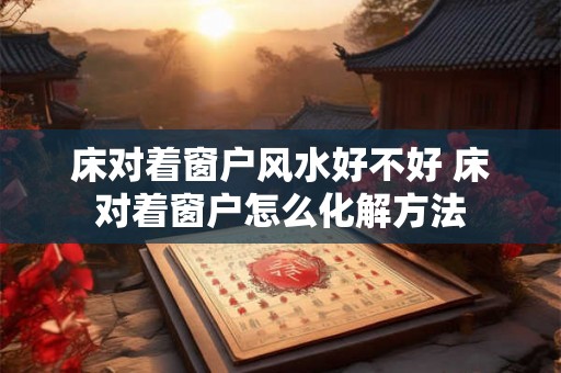 床对着窗户风水好不好 床对着窗户怎么化解方法