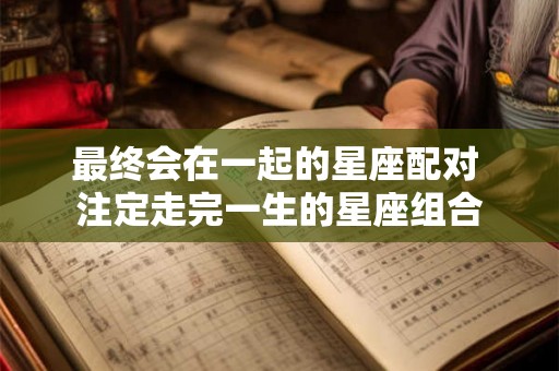最终会在一起的星座配对 注定走完一生的星座组合