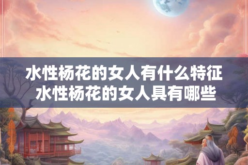 水性杨花的女人有什么特征 水性杨花的女人具有哪些特征