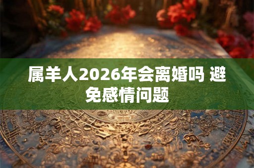 属羊人2026年会离婚吗 避免感情问题