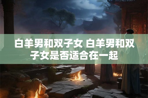 白羊男和双子女 白羊男和双子女是否适合在一起 白羊男和双子女 白羊男和双子女是否适合在一起