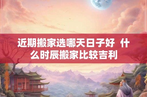 近期搬家选哪天日子好 什么时辰搬家比较吉利 近期搬家选哪天日子好 什么时辰搬家比较吉利