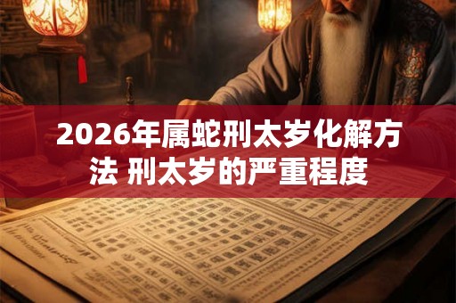 2026年属蛇刑太岁化解方法 刑太岁的严重程度