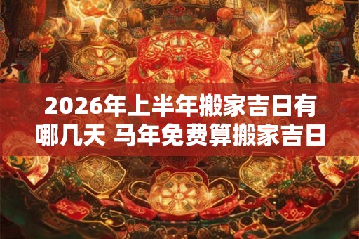 2026年上半年搬家吉日有哪几天 马年免费算搬家吉日吉时