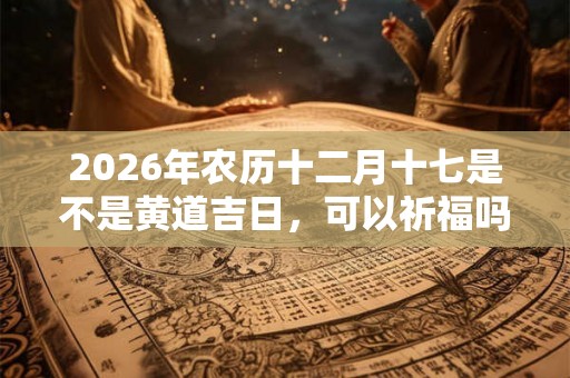 2026年农历十二月十七是不是黄道吉日,可以祈福吗? 2026年农历十二月十七是不是黄道吉日,可以祈福吗?