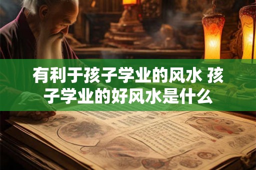有利于孩子学业的风水 孩子学业的好风水是什么