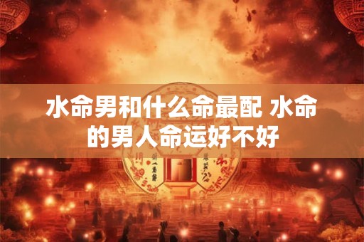 水命男和什么命最配 水命的男人命运好不好