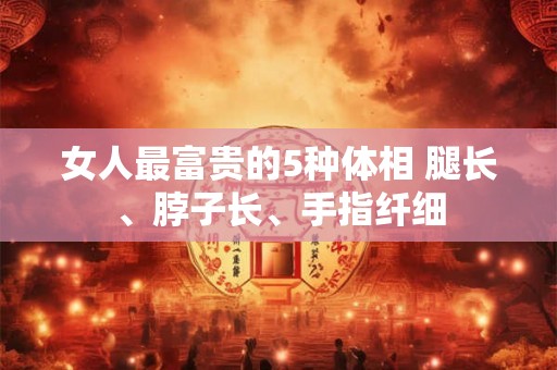 女人最富贵的5种体相 腿长、脖子长、手指纤细