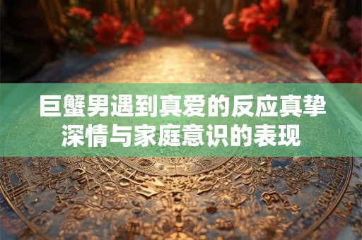 巨蟹男遇到真爱的反应真挚深情与家庭意识的表现