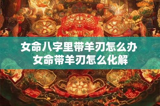 女命八字里带羊刃怎么办 女命带羊刃怎么化解 女命八字里带羊刃怎么办 女命带羊刃怎么化解