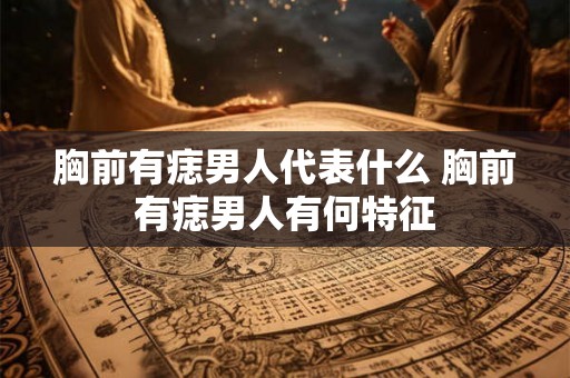 胸前有痣男人代表什么 胸前有痣男人有何特征 胸前有痣男人代表什么 胸前有痣男人有何特征