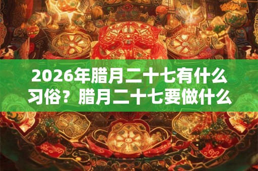 2026年腊月二十七有什么习俗?腊月二十七要做什么? 2026年腊月二十七有什么习俗?腊月二十七要做什么?