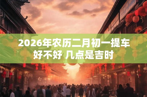 2026年农历二月初一提车好不好 几点是吉时 2026年农历二月初一提车好不好 几点是吉时