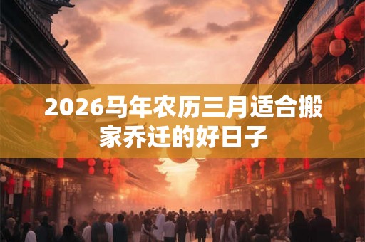 2026马年农历三月适合搬家乔迁的好日子