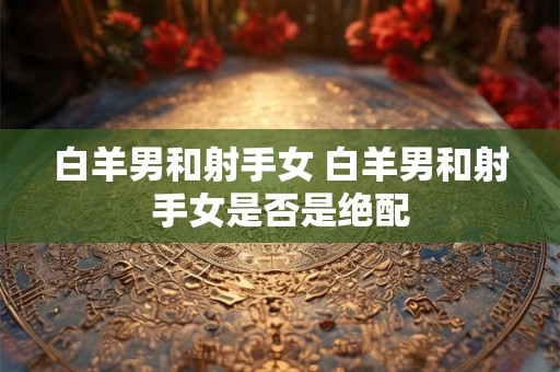 白羊男和射手女 白羊男和射手女是否是绝配