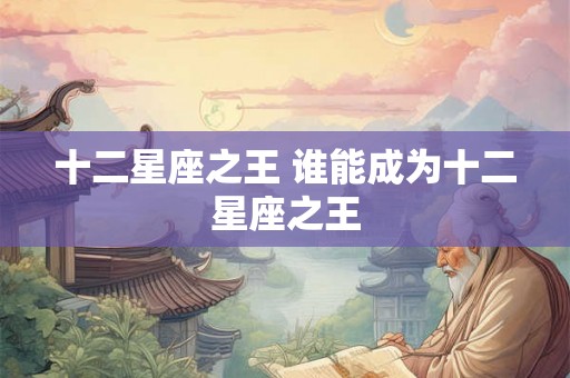 十二星座之王 谁能成为十二星座之王 十二星座之王 谁能成为十二星座之王