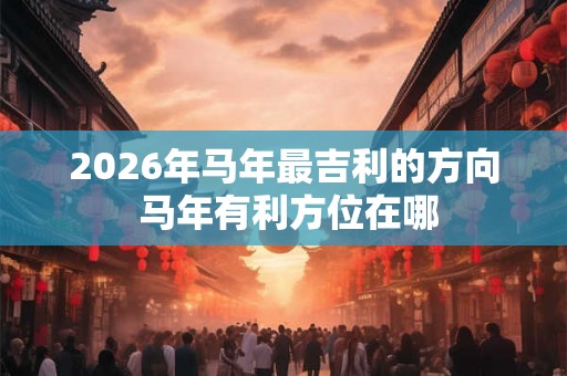 2026年马年最吉利的方向 马年有利方位在哪 2026年马年最吉利的方向 马年有利方位在哪