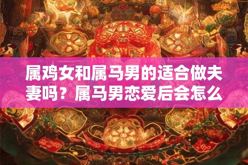 属鸡女和属马男的适合做夫妻吗？属马男恋爱后会怎么样？