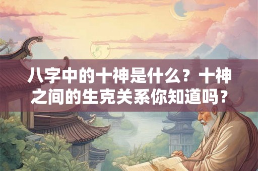 八字中的十神是什么?十神之间的生克关系你知道吗? 八字中的十神是什么?十神之间的生克关系你知道吗?
