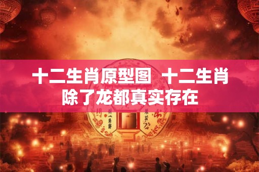 十二生肖原型图  十二生肖除了龙都真实存在