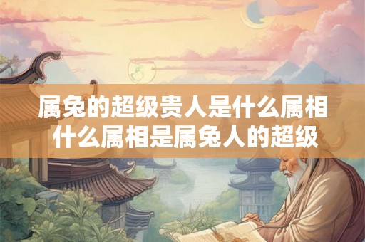 属兔的超级贵人是什么属相 什么属相是属兔人的超级贵人