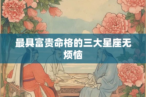 最具富贵命格的三大星座无烦恼