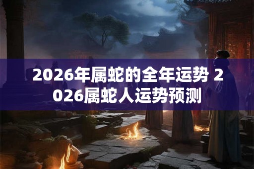 2026年属蛇的全年运势 2026属蛇人运势预测